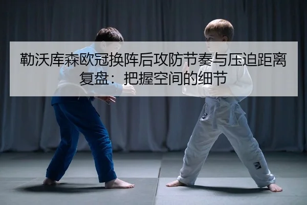 勒沃库森欧冠换阵后攻防节奏与压迫距离复盘：把握空间的细节